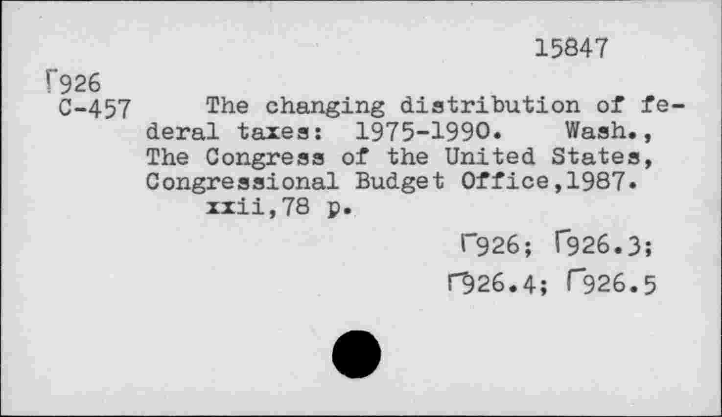 ﻿15847
f926
C-457 The changing distribution of federal taxes: 1975-1990. Wash., The Congress of the United States, Congressional Budget Office,1987.
xxii,78 p.
F926; T926.3;
C926.4; r326.5